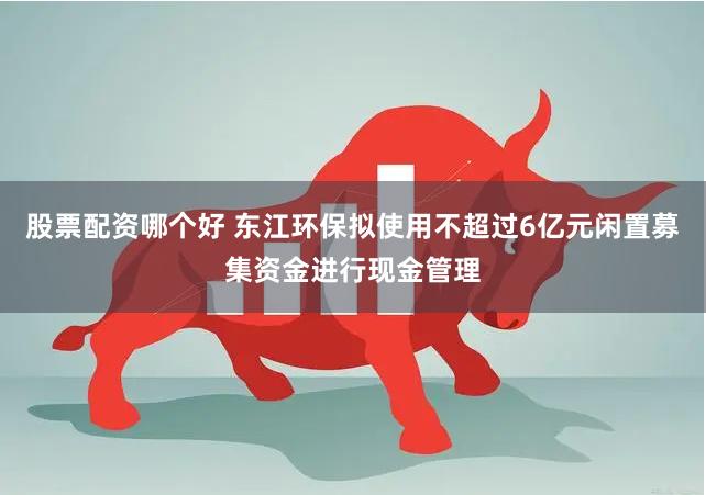 股票配资哪个好 东江环保拟使用不超过6亿元闲置募集资金进行现金管理