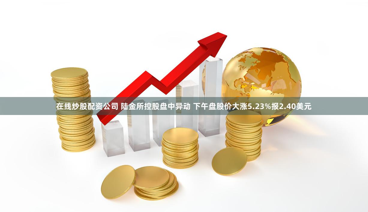 在线炒股配资公司 陆金所控股盘中异动 下午盘股价大涨5.23%报2.40美元