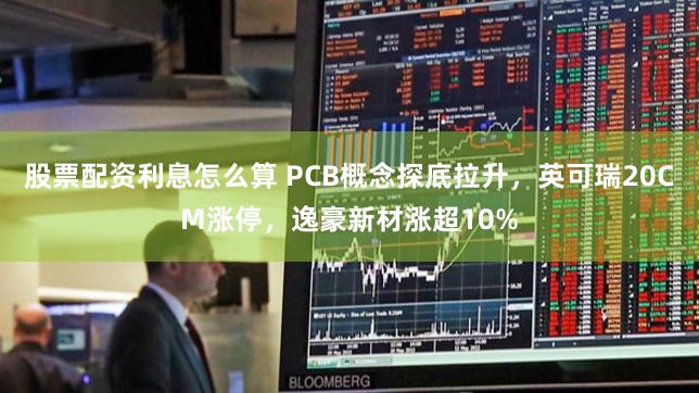 股票配资利息怎么算 PCB概念探底拉升，英可瑞20CM涨停，逸豪新材涨超10%