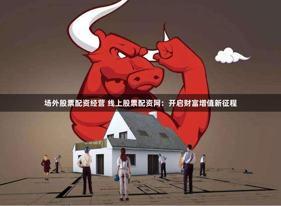 场外股票配资经营 线上股票配资网：开启财富增值新征程