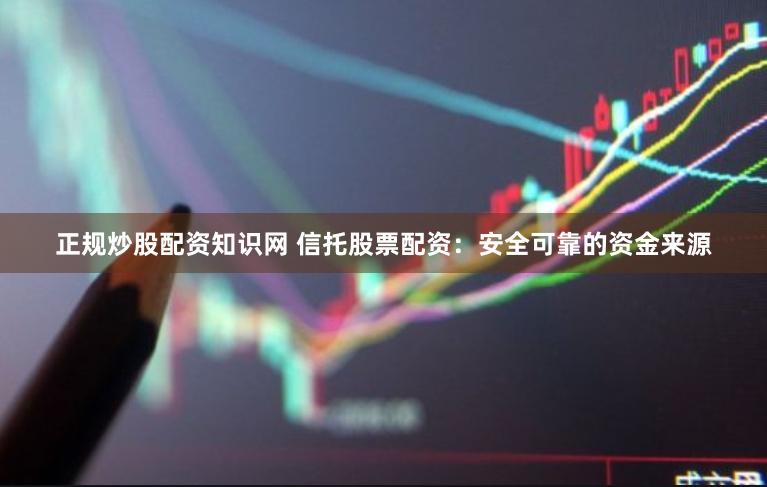 正规炒股配资知识网 信托股票配资：安全可靠的资金来源