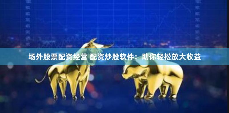 场外股票配资经营 配资炒股软件：助你轻松放大收益